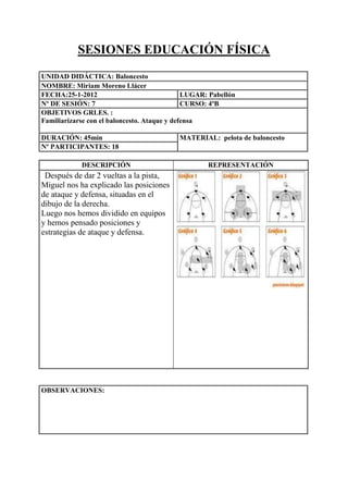 SESIONES EDUCACIÓN FÍSICA
UNIDAD DIDÁCTICA: Baloncesto
NOMBRE: Miriam Moreno Llácer
FECHA:25-1-2012
LUGAR: Pabellón
Nº DE SESIÓN: 7
CURSO: 4ºB
OBJETIVOS GRLES. :
Familiarizarse con el baloncesto. Ataque y defensa
DURACIÓN: 45min
Nº PARTICIPANTES: 18
DESCRIPCIÓN

Después de dar 2 vueltas a la pista,
Miguel nos ha explicado las posiciones
de ataque y defensa, situadas en el
dibujo de la derecha.
Luego nos hemos dividido en equipos
y hemos pensado posiciones y
estrategias de ataque y defensa.

OBSERVACIONES:

MATERIAL: pelota de baloncesto

REPRESENTACIÓN

 