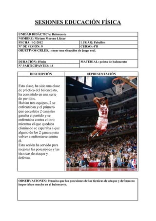 SESIONES EDUCACIÓN FÍSICA
UNIDAD DIDÁCTICA: Baloncesto
NOMBRE: Miriam Moreno Llácer
FECHA: 1-2-2012
LUGAR: Pabellón
Nº DE SESIÓN: 9
CURSO: 4ºB
OBJETIVOS GRLES. : crear una situación de juego real.

DURACIÓN: 45min
Nº PARTICIPANTES: 18
DESCRIPCIÓN

MATERIAL: pelota de baloncesto

REPRESENTACIÓN

Esta clase, ha sido una clase
de práctico del baloncesto,
ha consistido en una serie
de partidos.
Habían tres equipos, 2 se
enfrentaban y el primero
que encestaba 2 canastas
ganaba el partido y se
enfrentaba contra el otro
mientras el que quedaba
eliminado se esperaba a que
alguno de los 2 ganara para
volver a enfrentarse contra
él.
Esta sesión ha servido para
mejorar las posesiones y las
técnicas de ataque y
defensa.

OBSERVACIONES: Pensaba que las posesiones de las técnicas de ataque y defensa no
importaban mucho en el baloncesto.

 