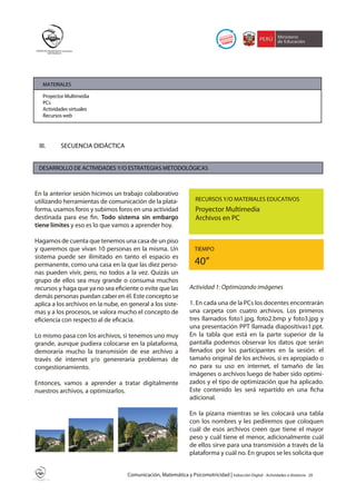MATERIALES

   Proyector Multimedia
   PCs
   Actividades virtuales
   Recursos web




 III.      SECUENCIA DIDÁCTICA


 DESARROLLO DE ACTIVIDADES Y/O ESTRATEGIAS METODOLÓGICAS



En la anterior sesión hicimos un trabajo colaborativo
utilizando herramientas de comunicación de la plata-                 RECURSOS Y/O MATERIALES EDUCATIVOS
forma, usamos foros y subimos foros en una actividad                 Proyector Multimedia
destinada para ese fin. Todo sistema sin embargo                     Archivos en PC
tiene límites y eso es lo que vamos a aprender hoy.

Hagamos de cuenta que tenemos una casa de un piso
y queremos que vivan 10 personas en la misma. Un                     TIEMPO
sistema puede ser ilimitado en tanto el espacio es
permanente, como una casa en la que las diez perso-                  40”
nas pueden vivir, pero, no todos a la vez. Quizás un
grupo de ellos sea muy grande o consuma muchos
recursos y haga que ya no sea eficiente o evite que las           Actividad 1: Optimizando imágenes
demás personas puedan caber en él. Este concepto se
aplica a los archivos en la nube, en general a los siste-         1. En cada una de la PCs los docentes encontrarán
mas y a los procesos, se valora mucho el concepto de              una carpeta con cuatro archivos. Los primeros
eficiencia con respecto al de eficacia.                           tres llamados foto1.jpg, foto2.bmp y foto3.jpg y
                                                                  una presentación PPT llamada diapositivas1.ppt.
Lo mismo pasa con los archivos, si tenemos uno muy                En la tabla que está en la parte superior de la
grande, aunque pudiera colocarse en la plataforma,                pantalla podemos observar los datos que serán
demoraría mucho la transmisión de ese archivo a                   llenados por los participantes en la sesión: el
través de internet y/o genereraría problemas de                   tamaño original de los archivos, si es apropiado o
congestionamiento.                                                no para su uso en internet, el tamaño de las
                                                                  imágenes o archivos luego de haber sido optimi-
Entonces, vamos a aprender a tratar digitalmente                  zados y el tipo de optimización que ha aplicado.
nuestros archivos, a optimizarlos.                                Este contenido les será repartido en una ficha
                                                                  adicional.

                                                                  En la pizarra mientras se les colocará una tabla
                                                                  con los nombres y les pediremos que coloquen
                                                                  cuál de esos archivos creen que tiene el mayor
                                                                  peso y cuál tiene el menor, adicionalmente cuál
                                                                  de ellos sirve para una transmisión a través de la
                                                                  plataforma y cuál no. En grupos se les solicita que


                                    Comunicación, Matemática y Psicomotricidad | Inducción Digital - Actividades a distancia   20
 