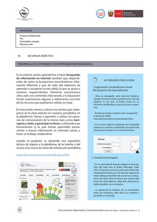 MATERIALES

   Proyector Multimedia
   PCs
   Actividades virtuales
   Recursos web



 III.     SECUENCIA DIDÁCTICA


 DESARROLLO DE ACTIVIDADES Y/O ESTRATEGIAS METODOLÓGICAS



En la anterior sesión aprendimos a hacer búsquedas
de información en internet; también que, dependi-
                                                                                          ACTIVIDADES PASO A PASO
endo de cómo la busquemos encontraremos infor-
mación diferente y que de toda ella debemos de
                                                                             1. Ingresando a la plataforma virtual
aprender a recuperar la más válida, la que se ajuste a                       del programa de especialización
nuestros requerimientos. Asimismo encontramos
sitios web con contenido relacionado a la Educación                           - Abra su navegador web (Internet Explorer,
Inicial, examinamos algunos y elaboramos una lista                            Google Chrome o el de su preferencia), con ese
de los recursos que podríamos utilizar en clase.                              objetivo le da click al botón Inicio en su
                                                                              Escritorio de Windows y busca el ícono respec-
                                                                              tivo.
En esta sesión vamos a colocar ese archivo que traba-
jamos en la clase anterior en nuestros portafolios en                         - Escriba en la barra superior (de navegación)
la plataforma. Vamos a aprender a utilizar las opcio-                         la dirección (URL):
                                                                              www.ipnmvirtual.com/pronafcap/ei/lms
nes de comunicación de la misma tales como men-
sajería y chats, a participar en foros y utilizando esas                      - En la zona superior izquierda de la pantalla
herramientas (y lo que hemos aprendido previa-                                coloque su usuario y contraseña, los que le han
mente: a buscar información en internet) vamos a                              sido proporcionados en la sesión anterior.
hacer un trabajo colaborativo.

Usando el proyector se desarrolla una exposición
técnica de ingreso a la plataforma, de la interfaz y del
acceso a los cursos, las zonas de noticias y los portafolios.

www.ipnmvirtual.com/pronafcap/ei/lms
                                                                            2. Usando la mensajería

                                                                              - En la zona lateral derecha debajo la descrip-
                                                                              ción del Aula está el botón Mensajes. Dele
                                                                              click. Su lista de contactos está vacía. Dele click
                                                                              a la pestaña de Buscar, en la zona de ingreso de
                                                                              texto coloque el nombre de uno de sus compa-
                                                                              ñeros de clase. Pase el mouse por encima del
                                                                              ícono de ‘carita blanca’ y dele click, entonces lo
                                                                              habrá añadido a sus contactos.

                                                                              - Le aparecerá el nombre de su compañero
                                                                              entre sus contactos, dele click a su nombre y
                                                                              escríbale un mensaje.




                                       Comunicación, Matemática y Psicomotricidad | Inducción Digital - Actividades a distancia   16
 