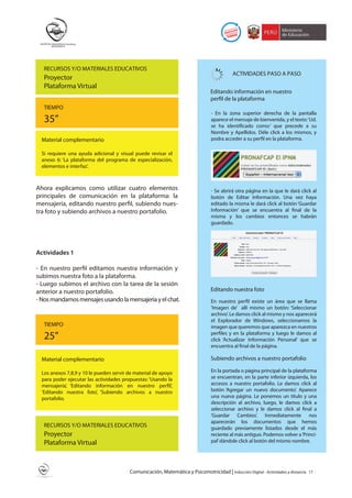 RECURSOS Y/O MATERIALES EDUCATIVOS
                                                                                            ACTIVIDADES PASO A PASO
   Proyector
   Plataforma Virtual
                                                                                 Editando información en nuestro
                                                                                 perfil de la plataforma
   TIEMPO
                                                                                 - En la zona superior derecha de la pantalla
   35”                                                                           aparece el mensaje de bienvenida, y el texto: ‘Ud.
                                                                                 se ha identificado como:’ que precede a su
                                                                                 Nombre y Apellidos. Déle click a los mismos, y
  Material complementario                                                        podra acceder a su perfil en la plataforma.

  Si requiere una ayuda adicional y visual puede revisar el
  anexo 6: ‘La plataforma del programa de especialización,
  elementos e interfaz’.



Ahora explicamos como utilizar cuatro elementos                                  - Se abrirá otra página en la que le dará click al
principales de comunicación en la plataforma: la                                 botón de Editar Información. Una vez haya
mensajería, editando nuestro perfil, subiendo nues-                              editado la misma le dará click al botón ‘Guardar
tra foto y subiendo archivos a nuestro portafolio.                               Información’ que se encuentra al final de la
                                                                                 misma y los cambios entonces se habrán
                                                                                 guardado.




Actividades 1

- En nuestro perfil editamos nuestra información y
subimos nuestra foto a la plataforma.
- Luego subimos el archivo con la tarea de la sesión
anterior a nuestro portafolio.                                                   Editando nuestra foto
- Nos mandamos mensajes usando la mensajería y el chat.                          En nuestro perfil existe un área que se llama
                                                                                 ‘Imagen de’ allí mismo un botón: ‘Seleccionar
                                                                                 archivo’. Le damos click al mismo y nos aparecerá
                                                                                 el Explorador de Windows, seleccionamos la
   TIEMPO                                                                        imagen que queremos que aparezca en nuestros
   25”                                                                           perfiles y en la plataforma y luego le damos al
                                                                                 click ‘Actualizar Información Personal’ que se
                                                                                 encuentra al final de la página.

  Material complementario                                                        Subiendo archivos a nuestro portafolio

  Los anexos 7,8,9 y 10 le pueden servir de material de apoyo                    En la portada o página principal de la plataforma
  para poder ejecutar las actividades propuestas: ‘Usando la                     se encuentran, en la parte inferior izquierda, los
  mensajería’, ‘Editando información en nuestro perfil’,                         accesos a nuestro portafolio. Le damos click al
  ‘Editando nuestra foto’, ‘Subiendo archivos a nuestro                          botón ‘Agregar un nuevo documento’. Aparece
  portafolio.                                                                    una nueva página. Le ponemos un título y una
                                                                                 descripción al archivo, luego, le damos click a
                                                                                 seleccionar archivo y le damos click al final a
                                                                                 ‘Guardar Cambios’. Inmediatamente nos
                                                                                 aparecerán los documentos que hemos
   RECURSOS Y/O MATERIALES EDUCATIVOS                                            guardado previamente listados desde el más
   Proyector                                                                     reciente al más antiguo. Podemos volver a ‘Princi-
   Plataforma Virtual                                                            pal’ dándole click al botón del mismo nombre.




                                         Comunicación, Matemática y Psicomotricidad | Inducción Digital - Actividades a distancia   17
 