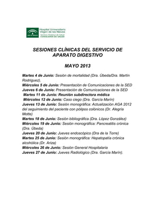 SESIONES CLÍNICAS DEL SERVICIO DE
APARATO DIGESTIVO
MAYO 2013
Martes 4 de Junio: Sesión de mortalidad (Dra. Úbeda/Dra. Martín
Rodriguez).
Miércoles 5 de Junio: Presentación de Comunicaciones de la SED
Jueves 6 de Junio: Presentación de Comunicaciones de la SED
Martes 11 de Junio: Reunión subdirectora médica
Miércoles 12 de Junio: Caso ciego (Dra. García Marín)
Jueves 13 de Junio: Sesión monográfica: Actualización AGA 2012
del seguimiento del paciente con pólipos colónicos (Dr. Alegría
Motte)
Martes 18 de Junio: Sesión bibliográfica (Dra. López González)
Miércoles 19 de Junio: Sesión monográfica: Pancreatitis crónica
(Dra. Úbeda)
Jueves 20 de Junio: Jueves endoscópico (Dra de la Torre)
Martes 25 de Junio: Sesión monográfica: Hepatopatía crónica
alcohólica (Dr. Ariza)
Miércoles 26 de Junio: Sesión General Hospitalaria
Jueves 27 de Junio: Jueves Radiológico (Dra. García Marín).
 