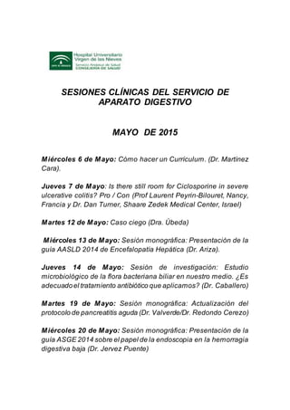 SESIONES CLÍNICAS DEL SERVICIO DE
APARATO DIGESTIVO
MAYO DE 2015
Miércoles 6 de Mayo: Cómo hacer un Currículum. (Dr. Martínez
Cara).
Jueves 7 de Mayo: Is there still room for Ciclosporine in severe
ulcerative colitis? Pro / Con (Prof Laurent Peyrin-Bilouret, Nancy,
Francia y Dr. Dan Turner, Shaare Zedek Medical Center, Israel)
Martes 12 de Mayo: Caso ciego (Dra. Úbeda)
Miércoles 13 de Mayo: Sesión monográfica: Presentación de la
guía AASLD 2014 de Encefalopatía Hepática (Dr. Ariza).
Jueves 14 de Mayo: Sesión de investigación: Estudio
microbiológico de la flora bacteriana biliar en nuestro medio. ¿Es
adecuadoel tratamiento antibiótico que aplicamos? (Dr. Caballero)
Martes 19 de Mayo: Sesión monográfica: Actualización del
protocolo de pancreatitis aguda (Dr. Valverde/Dr. Redondo Cerezo)
Miércoles 20 de Mayo: Sesión monográfica: Presentación de la
guía ASGE 2014 sobre el papel de la endoscopia en la hemorragia
digestiva baja (Dr. Jervez Puente)