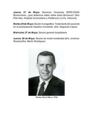 Jueves 21 de Mayo: Sesiones Conjuntas SEPD-FEAD:
Biosimilares: ¿qué debemos saber sobre estos fármacos? (Dra.
Pilar Nos. Hospital Universitario y Politécnico La Fe, Valencia)
Martes26 de Mayo:Sesión monográfica: Tratamiento del paciente
en el postrasplante hepático inmediato. (Dra. Nogueras López)
Miércoles 27 de Mayo: Sesión general hospitalaria.
Jueves 28 de Mayo: Sesión de morbi-mortalidad (Dra. Jiménez-
Rosales/Dra. Martín Rodríguez)
Thomas Starzl (Marzo 1926)