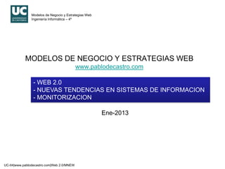 Modelos de Negocio y Estrategias Web
               Ingeniería Informática – 4º




            MODELOS DE NEGOCIO Y ESTRATEGIAS WEB
                                            www.pablodecastro.com

                - WEB 2.0
                - NUEVAS TENDENCIAS EN SISTEMAS DE INFORMACION
                - MONITORIZACION

                                                      Ene-2013




UC-II4|www.pablodecastro.com|Web 2.0/MNEW
 