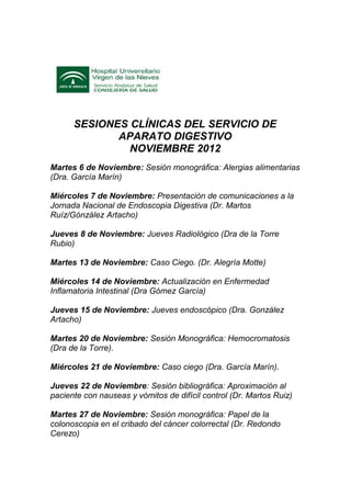 SESIONES CLÍNICAS DEL SERVICIO DE
             APARATO DIGESTIVO
               NOVIEMBRE 2012
Martes 6 de Noviembre: Sesión monográfica: Alergias alimentarias
(Dra. García Marín)

Miércoles 7 de Noviembre: Presentación de comunicaciones a la
Jornada Nacional de Endoscopia Digestiva (Dr. Martos
Ruíz/Gónzález Artacho)

Jueves 8 de Noviembre: Jueves Radiológico (Dra de la Torre
Rubio)

Martes 13 de Noviembre: Caso Ciego. (Dr. Alegría Motte)

Miércoles 14 de Noviembre: Actualización en Enfermedad
Inflamatoria Intestinal (Dra Gómez García)

Jueves 15 de Noviembre: Jueves endoscópico (Dra. González
Artacho)

Martes 20 de Noviembre: Sesión Monográfica: Hemocromatosis
(Dra de la Torre).

Miércoles 21 de Noviembre: Caso ciego (Dra. García Marín).

Jueves 22 de Noviembre: Sesión bibliográfica: Aproximación al
paciente con nauseas y vómitos de difícil control (Dr. Martos Ruiz)

Martes 27 de Noviembre: Sesión monográfica: Papel de la
colonoscopia en el cribado del cáncer colorrectal (Dr. Redondo
Cerezo)
 