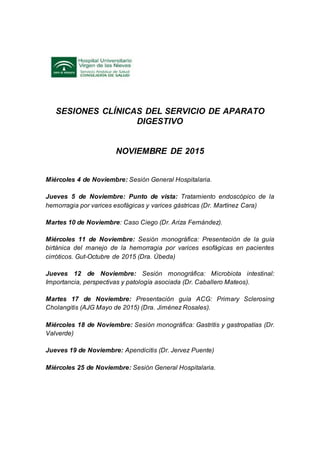 SESIONES CLÍNICAS DEL SERVICIO DE APARATO
DIGESTIVO
NOVIEMBRE DE 2015
Miércoles 4 de Noviembre: Sesión General Hospitalaria.
Jueves 5 de Noviembre: Punto de vista: Tratamiento endoscópico de la
hemorragia por varices esofágicas y varices gástricas (Dr. Martínez Cara)
Martes 10 de Noviembre: Caso Ciego (Dr. Ariza Fernández).
Miércoles 11 de Noviembre: Sesión monográfica: Presentación de la guía
birtánica del manejo de la hemorragia por varices esofágicas en pacientes
cirróticos. Gut-Octubre de 2015 (Dra. Úbeda)
Jueves 12 de Noviembre: Sesión monográfica: Microbiota intestinal:
Importancia, perspectivas y patología asociada (Dr. Caballero Mateos).
Martes 17 de Noviembre: Presentación guía ACG: Primary Sclerosing
Cholangitis (AJG Mayo de 2015) (Dra. Jiménez Rosales).
Miércoles 18 de Noviembre: Sesión monográfica: Gastritis y gastropatías (Dr.
Valverde)
Jueves 19 de Noviembre: Apendicitis (Dr. Jervez Puente)
Miércoles 25 de Noviembre: Sesión General Hospitalaria.