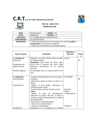 C.R.T.I.E. N° 1150 “Abraham Zea Carreón”
RED 04 – UGEL N° 03
SESIÓN DE CLASE
ÁREA Personal Social GRADO 4º
FECHA 26/09/2013. SECCIÓN “D”
CAPACIDAD 2.3. Investiga sobre los símbolos Patrios.
CONOCIMIENTO Los símbolos Patrios.
INDICADORES - Utilizan adecuadamente las herramientas de la actividad grabar y
rompecabezas con ayuda de su laptop XO.
- Conocer las características de los símbolos patrios
Fases y procesos Actividades
Materiales y
Recursos Tiemp
o
1.- Introducción
Motivación
Recuperación de
Saberes Previos
Conflicto cognitivo
-Observan una lámina donde están incluidos
los símbolos patrios.
-Responden: ¿Qué hacen los niños? ¿Qué
forma tiene la bandera del Perú? ¿Qué
elementos encontramos en el escudo
nacional?
¿La escarapela será un símbolo patrio? ¿Por
qué?
Lámina
10’
2.- Adquisición
Sistematización
Procesamiento
Socialización
-Escogen el símbolo patrio que más les guste y
lo dibujan.
-Utilizando la laptop xo toman una foto a su
dibujo.
-Ingresan al icono grabar, seleccionar la
camarita y grabar la foto.
-Guardar la foto, colorarle nombre y cerrar.
Luego:
-Ingresar al ícono de rompecabezas,
seleccionar la opción “Mi foto”, al abrir la
ventana escoger la foto grabada con su dibujo
de símbolo patrio.
-Seleccionar la cantidad de piezas.
- Dar clic en la ventana barajar.
- Arman su rompecabezas.
Comparten con sus compañeros la actividad
Textos MED
Actividad
Grabar
Y rompecabezas
Proyector.
90’
 