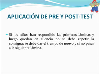 APLICACIÓN DE PRE Y POST-TEST Si los niños han respondido las primeras láminas y luego quedan en silencio no se debe repetir la consigna; se debe dar el tiempo de nuevo y si no pasar a la siguiente lámina.  