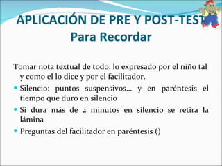 APLICACIÓN DE PRE Y POST-TEST Para Recordar Tomar nota textual de todo: lo expresado por el niño tal y como el lo dice y por el facilitador. Silencio: puntos suspensivos… y en paréntesis el tiempo que duro en silencio Si dura más de 2 minutos en silencio se retira la lámina Preguntas del facilitador en paréntesis () 