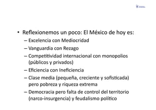 •  Reﬂexionemos	
  un	
  poco:	
  El	
  México	
  de	
  hoy	
  es:	
  
    –  Excelencia	
  con	
  Mediocridad	
  
    –  Vanguardia	
  con	
  Rezago	
  
    –  CompeFFvidad	
  internacional	
  con	
  monopolios	
  
       (públicos	
  y	
  privados)	
  
    –  Eﬁciencia	
  con	
  Ineﬁciencia	
  
    –  Clase	
  media	
  (pequeña,	
  creciente	
  y	
  soﬁsFcada)	
  
       pero	
  pobreza	
  y	
  riqueza	
  extrema	
  
    –  Democracia	
  pero	
  falta	
  de	
  control	
  del	
  territorio	
  
       (narco-­‐insurgencia)	
  y	
  feudalismo	
  políFco	
  
 