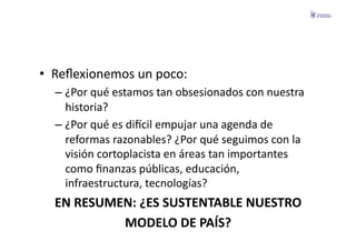 •  Reﬂexionemos	
  un	
  poco:	
  
   –  ¿Por	
  qué	
  estamos	
  tan	
  obsesionados	
  con	
  nuestra	
  
      historia?	
  
   –  ¿Por	
  qué	
  es	
  diecil	
  empujar	
  una	
  agenda	
  de	
  
      reformas	
  razonables?	
  ¿Por	
  qué	
  seguimos	
  con	
  la	
  
      visión	
  cortoplacista	
  en	
  áreas	
  tan	
  importantes	
  
      como	
  ﬁnanzas	
  públicas,	
  educación,	
  
      infraestructura,	
  tecnologías?	
  
   EN	
  RESUMEN:	
  ¿ES	
  SUSTENTABLE	
  NUESTRO	
  	
  
               MODELO	
  DE	
  PAÍS?	
  
 