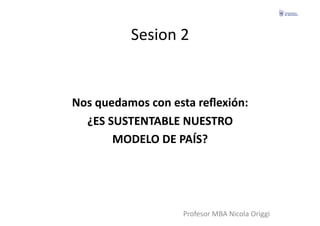 Sesion	
  2	
  


Nos	
  quedamos	
  con	
  esta	
  reﬂexión:	
  
  ¿ES	
  SUSTENTABLE	
  NUESTRO	
  	
  
          MODELO	
  DE	
  PAÍS?	
  




                             Profesor	
  MBA	
  Nicola	
  Origgi	
  
 