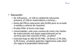 •  Educación:	
  
   –  De	
  139	
  países…	
  el	
  120	
  en	
  calidad	
  de	
  educación	
  
      primaria,	
  el	
  128	
  en	
  matemáFcas	
  y	
  ciencias,…	
  
   –  Gasto	
  del	
  PIB	
  en	
  educación	
  alto	
  (4.8%)	
  pero	
  se	
  va	
  todo	
  
      a	
  sueldos	
  y	
  salarios	
  de	
  maestros	
  
   –  Prueba	
  PISA:	
  el	
  tercio	
  más	
  bajo	
  
   –  Universidades:	
  solo	
  unas	
  cuantas	
  de	
  nivel	
  y	
  los	
  niveles	
  
      de	
  matriculación	
  más	
  bajos	
  especialmente	
  en	
  las	
  
      carreras	
  que	
  más	
  necesita	
  el	
  País…¿Cuáles?	
  
   –  Inversión	
  baja	
  en	
  I&D	
  (0.5%	
  PIB)…1%	
  Brasil,	
  2.7%	
  USA,	
  
      3.2%	
  Corea…¿Cuántas	
  patentes	
  registramos	
  cada	
  año?	
  
      ¿Es	
  segura	
  la	
  propiedad	
  intelectual?	
  
 