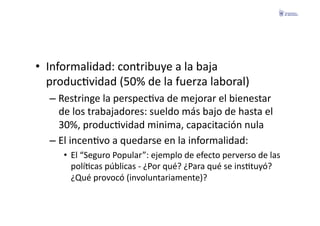 •  Informalidad:	
  contribuye	
  a	
  la	
  baja	
  
   producFvidad	
  (50%	
  de	
  la	
  fuerza	
  laboral)	
  
   –  Restringe	
  la	
  perspecFva	
  de	
  mejorar	
  el	
  bienestar	
  
      de	
  los	
  trabajadores:	
  sueldo	
  más	
  bajo	
  de	
  hasta	
  el	
  
      30%,	
  producFvidad	
  minima,	
  capacitación	
  nula	
  
   –  El	
  incenFvo	
  a	
  quedarse	
  en	
  la	
  informalidad:	
  
       •  El	
  “Seguro	
  Popular”:	
  ejemplo	
  de	
  efecto	
  perverso	
  de	
  las	
  
          políFcas	
  públicas	
  -­‐	
  ¿Por	
  qué?	
  ¿Para	
  qué	
  se	
  insFtuyó?	
  
          ¿Qué	
  provocó	
  (involuntariamente)?	
  
 