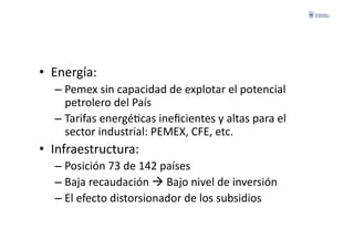 •  Energía:	
  
   –  Pemex	
  sin	
  capacidad	
  de	
  explotar	
  el	
  potencial	
  
      petrolero	
  del	
  País	
  
   –  Tarifas	
  energéFcas	
  ineﬁcientes	
  y	
  altas	
  para	
  el	
  
      sector	
  industrial:	
  PEMEX,	
  CFE,	
  etc.	
  
•  Infraestructura:	
  
   –  Posición	
  73	
  de	
  142	
  países	
  
   –  Baja	
  recaudación	
  	
  Bajo	
  nivel	
  de	
  inversión	
  
   –  El	
  efecto	
  distorsionador	
  de	
  los	
  subsidios	
  
 