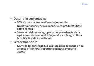 •  Desarrollo	
  sustentable:	
  
   –  50%	
  de	
  los	
  mantos	
  acuíferos	
  bajo	
  presión	
  
   –  No	
  hay	
  autosuﬁciencia	
  alimenFcia	
  en	
  productos	
  base	
  
      como	
  el	
  maíz	
  
   –  Situación	
  del	
  sector	
  agropecuario:	
  prevalencia	
  de	
  la	
  
      agricultura	
  de	
  temporal	
  &	
  bajo	
  valor	
  vs.	
  la	
  agricultura	
  
      tecniﬁcada	
  y	
  de	
  exportación	
  
•  Sector	
  ﬁnanciero:	
  
   –  Muy	
  sólido,	
  soﬁsFcado,	
  a	
  la	
  altura	
  pero	
  pequeño	
  en	
  su	
  
      alcance	
  y	
  “renFsta”:	
  oportunidad	
  para	
  ampliar	
  el	
  
      acceso	
  
 