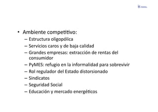 •  Ambiente	
  compeFFvo:	
  
   –  Estructura	
  oligopólica	
  
   –  Servicios	
  caros	
  y	
  de	
  baja	
  calidad	
  
   –  Grandes	
  empresas:	
  extracción	
  de	
  rentas	
  del	
  
      consumidor	
  
   –  PyMES:	
  refugio	
  en	
  la	
  informalidad	
  para	
  sobrevivir	
  
   –  Rol	
  regulador	
  del	
  Estado	
  distorsionado	
  
   –  Sindicatos	
  
   –  Seguridad	
  Social	
  
   –  Educación	
  y	
  mercado	
  energéFcos	
  
 
