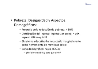 •  Pobreza,	
  Desigualdad	
  y	
  Aspectos	
  
   Demográﬁcos:	
  
       •  Progreso	
  en	
  la	
  reducción	
  de	
  pobreza:	
  <	
  50%	
  
       •  Distribución	
  del	
  Ingreso:	
  ingreso	
  1er	
  quinFl	
  =	
  16X	
  
          ingreso	
  úlFmo	
  quinFl	
  
       •  El	
  sistema	
  educaFvo	
  ha	
  impactado	
  marginalmente	
  
          como	
  herramienta	
  de	
  movilidad	
  social	
  
       •  Bono	
  demográﬁco:	
  hasta	
  el	
  2035	
  
            –  ¿Por	
  cierto	
  qué	
  es	
  y	
  para	
  qué	
  sirve?	
  
 
