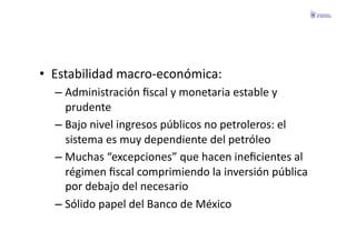 •  Estabilidad	
  macro-­‐económica:	
  
   –  Administración	
  ﬁscal	
  y	
  monetaria	
  estable	
  y	
  
      prudente	
  
   –  Bajo	
  nivel	
  ingresos	
  públicos	
  no	
  petroleros:	
  el	
  
      sistema	
  es	
  muy	
  dependiente	
  del	
  petróleo	
  
   –  Muchas	
  “excepciones”	
  que	
  hacen	
  ineﬁcientes	
  al	
  
      régimen	
  ﬁscal	
  comprimiendo	
  la	
  inversión	
  pública	
  
      por	
  debajo	
  del	
  necesario	
  
   –  Sólido	
  papel	
  del	
  Banco	
  de	
  México	
  
 