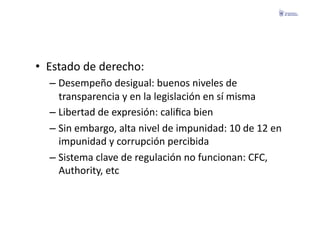 •  Estado	
  de	
  derecho:	
  
   –  Desempeño	
  desigual:	
  buenos	
  niveles	
  de	
  
      transparencia	
  y	
  en	
  la	
  legislación	
  en	
  sí	
  misma	
  
   –  Libertad	
  de	
  expresión:	
  caliﬁca	
  bien	
  
   –  Sin	
  embargo,	
  alta	
  nivel	
  de	
  impunidad:	
  10	
  de	
  12	
  en	
  
      impunidad	
  y	
  corrupción	
  percibida	
  
   –  Sistema	
  clave	
  de	
  regulación	
  no	
  funcionan:	
  CFC,	
  
      Authority,	
  etc	
  
 