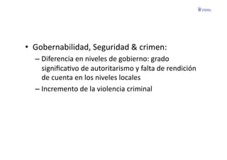 •  Gobernabilidad,	
  Seguridad	
  &	
  crimen:	
  
   –  Diferencia	
  en	
  niveles	
  de	
  gobierno:	
  grado	
  
      signiﬁcaFvo	
  de	
  autoritarismo	
  y	
  falta	
  de	
  rendición	
  
      de	
  cuenta	
  en	
  los	
  niveles	
  locales	
  
   –  Incremento	
  de	
  la	
  violencia	
  criminal	
  
 