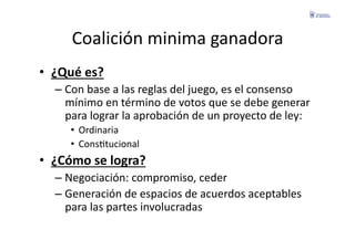 Coalición	
  minima	
  ganadora	
  
•  ¿Qué	
  es?	
  
    –  Con	
  base	
  a	
  las	
  reglas	
  del	
  juego,	
  es	
  el	
  consenso	
  
       mínimo	
  en	
  término	
  de	
  votos	
  que	
  se	
  debe	
  generar	
  
       para	
  lograr	
  la	
  aprobación	
  de	
  un	
  proyecto	
  de	
  ley:	
  
        •  Ordinaria	
  
        •  ConsFtucional	
  
•  ¿Cómo	
  se	
  logra?	
  
    –  Negociación:	
  compromiso,	
  ceder	
  
    –  Generación	
  de	
  espacios	
  de	
  acuerdos	
  aceptables	
  
       para	
  las	
  partes	
  involucradas	
  
 