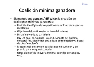 Coalición	
  minima	
  ganadora	
  
•  Elementos	
  que	
  ayudan	
  /	
  diﬁcultan	
  la	
  creación	
  de	
  
   coaliciones	
  mínimas	
  ganadoras:	
  
    –  Posición	
  ideológica	
  de	
  los	
  parFdos	
  y	
  amplitud	
  del	
  espectro	
  
       ideológico	
  
    –  ObjeFvos	
  del	
  parFdo	
  e	
  incenFvos	
  del	
  sistema	
  
    –  Disciplina	
  y	
  unidad	
  parFdaria	
  
    –  Pay	
  Oﬀ	
  en	
  el	
  corto	
  plazo:	
  la	
  condicionante	
  del	
  sistema	
  
       electoral	
  (eg.	
  Maximizar	
  posibilidad	
  de	
  reelección	
  vs.	
  busca	
  
       de	
  otro	
  “empleo”)	
  
    –  Mecanismos	
  de	
  sanción	
  para	
  los	
  que	
  no	
  cumplen	
  y	
  de	
  
       premio	
  para	
  los	
  que	
  sí	
  cumplen	
  
    –  Otros	
  elementos	
  (mayoría	
  mínima,	
  agendas	
  personales,	
  
       etc.)	
  
 