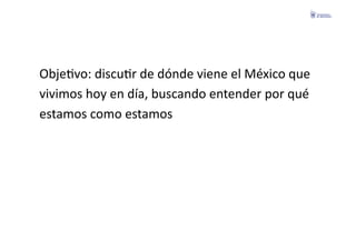 ObjeFvo:	
  discuFr	
  de	
  dónde	
  viene	
  el	
  México	
  que	
  	
  
vivimos	
  hoy	
  en	
  día,	
  buscando	
  entender	
  por	
  qué	
  	
  
estamos	
  como	
  estamos	
  
 