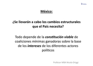 México:	
  

¿Se	
  llevarán	
  a	
  cabo	
  los	
  cambios	
  estructurales	
  
                    que	
  el	
  País	
  necesita?	
  

  Todo	
  depende	
  de	
  la	
  cons4tución	
  viable	
  de	
  
  coaliciones	
  mínimas	
  ganadoras	
  sobre	
  la	
  base	
  
    de	
  los	
  intereses	
  de	
  los	
  diferentes	
  actores	
  
                              políFcos	
  


                                       Profesor	
  MBA	
  Nicola	
  Origgi	
  
 