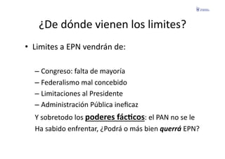 ¿De	
  dónde	
  vienen	
  los	
  limites?	
  
•  Limites	
  a	
  EPN	
  vendrán	
  de:	
  

    –  Congreso:	
  falta	
  de	
  mayoría	
  
    –  Federalismo	
  mal	
  concebido	
  
    –  Limitaciones	
  al	
  Presidente	
  
    –  Administración	
  Pública	
  ineﬁcaz	
  
    Y	
  sobretodo	
  los	
  poderes	
  fácGcos:	
  el	
  PAN	
  no	
  se	
  le	
  	
  
    Ha	
  sabido	
  enfrentar,	
  ¿Podrá	
  o	
  más	
  bien	
  querrá	
  EPN?	
  
 