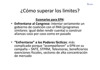 ¿Cómo	
  superar	
  los	
  limites?	
  
                        Escenarios	
  para	
  EPN:	
  
•  Enfrentarse	
  al	
  Congreso:	
  intentar	
  seriamente	
  un	
  
   gobierno	
  de	
  coalición	
  con	
  el	
  PAN	
  (programas	
  
   similares:	
  igual	
  debe	
  rendir	
  cuenta)	
  o	
  construir	
  
   alianzas	
  caso	
  por	
  caso	
  como	
  en	
  pasado	
  

•  “Enfrentarse”	
  a	
  los	
  Poderes	
  fácGcos:	
  más	
  
   complicado	
  porque	
  “acompañaron”	
  a	
  EPN	
  en	
  su	
  
   campaña	
  –	
  SNTE,	
  STPRM,	
  Televisoras,	
  beneﬁciarios	
  
   exenciones	
  ﬁscales,	
  sectores	
  de	
  alta	
  concentración	
  
   de	
  mercado	
  
 
