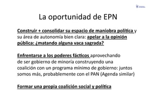 La	
  oportunidad	
  de	
  EPN	
  
Construir	
  +	
  consolidar	
  su	
  espacio	
  de	
  maniobra	
  políGca	
  y	
  	
  
su	
  área	
  de	
  autonomía	
  bien	
  clara:	
  apelar	
  a	
  la	
  opinión	
  	
  
pública:	
  ¿matando	
  alguna	
  vaca	
  sagrada?	
  

Enfrentarse	
  a	
  los	
  poderes	
  fácGcos	
  aprovechando	
  	
  
de	
  ser	
  gobierno	
  de	
  minoría	
  construyendo	
  una	
  	
  
coalición	
  con	
  un	
  programa	
  mínimo	
  de	
  gobierno:	
  juntos	
  	
  
somos	
  más,	
  probablemente	
  con	
  el	
  PAN	
  (Agenda	
  similar)	
  

Formar	
  una	
  propia	
  coalición	
  social	
  y	
  políGca	
  
 