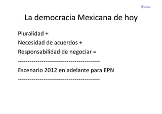 La	
  democracia	
  Mexicana	
  de	
  hoy	
  
Pluralidad	
  +	
  
Necesidad	
  de	
  acuerdos	
  +	
  
Responsabilidad	
  de	
  negociar	
  =	
  
-­‐-­‐-­‐-­‐-­‐-­‐-­‐-­‐-­‐-­‐-­‐-­‐-­‐-­‐-­‐-­‐-­‐-­‐-­‐-­‐-­‐-­‐-­‐-­‐-­‐-­‐-­‐-­‐-­‐-­‐-­‐-­‐-­‐-­‐-­‐-­‐-­‐-­‐-­‐-­‐-­‐-­‐	
  
Escenario	
  2012	
  en	
  adelante	
  para	
  EPN	
  
-­‐-­‐-­‐-­‐-­‐-­‐-­‐-­‐-­‐-­‐-­‐-­‐-­‐-­‐-­‐-­‐-­‐-­‐-­‐-­‐-­‐-­‐-­‐-­‐-­‐-­‐-­‐-­‐-­‐-­‐-­‐-­‐-­‐-­‐-­‐-­‐-­‐-­‐-­‐-­‐-­‐-­‐	
  
 