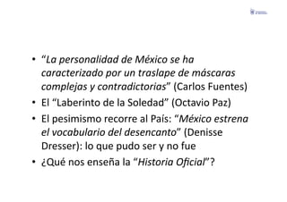•  “La	
  personalidad	
  de	
  México	
  se	
  ha	
  
   caracterizado	
  por	
  un	
  traslape	
  de	
  máscaras	
  
   complejas	
  y	
  contradictorias”	
  (Carlos	
  Fuentes)	
  
•  El	
  “Laberinto	
  de	
  la	
  Soledad”	
  (Octavio	
  Paz)	
  
•  El	
  pesimismo	
  recorre	
  al	
  País:	
  “México	
  estrena	
  
   el	
  vocabulario	
  del	
  desencanto”	
  (Denisse	
  
   Dresser):	
  lo	
  que	
  pudo	
  ser	
  y	
  no	
  fue	
  
•  ¿Qué	
  nos	
  enseña	
  la	
  “Historia	
  Oﬁcial”?	
  
 