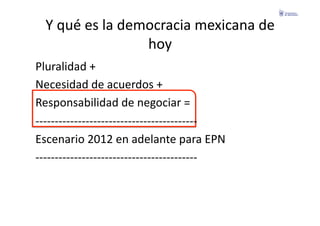 Y	
  qué	
  es	
  la	
  democracia	
  mexicana	
  de	
  
                                 hoy	
  
Pluralidad	
  +	
  
Necesidad	
  de	
  acuerdos	
  +	
  
Responsabilidad	
  de	
  negociar	
  =	
  
-­‐-­‐-­‐-­‐-­‐-­‐-­‐-­‐-­‐-­‐-­‐-­‐-­‐-­‐-­‐-­‐-­‐-­‐-­‐-­‐-­‐-­‐-­‐-­‐-­‐-­‐-­‐-­‐-­‐-­‐-­‐-­‐-­‐-­‐-­‐-­‐-­‐-­‐-­‐-­‐-­‐-­‐	
  
Escenario	
  2012	
  en	
  adelante	
  para	
  EPN	
  
-­‐-­‐-­‐-­‐-­‐-­‐-­‐-­‐-­‐-­‐-­‐-­‐-­‐-­‐-­‐-­‐-­‐-­‐-­‐-­‐-­‐-­‐-­‐-­‐-­‐-­‐-­‐-­‐-­‐-­‐-­‐-­‐-­‐-­‐-­‐-­‐-­‐-­‐-­‐-­‐-­‐-­‐	
  
 