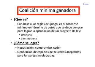 Coalición	
  minima	
  ganadora	
  
•  ¿Qué	
  es?	
  
    –  Con	
  base	
  a	
  las	
  reglas	
  del	
  juego,	
  es	
  el	
  consenso	
  
       mínimo	
  en	
  término	
  de	
  votos	
  que	
  se	
  debe	
  generar	
  
       para	
  lograr	
  la	
  aprobación	
  de	
  un	
  proyecto	
  de	
  ley:	
  
        •  Ordinaria	
  
        •  ConsFtucional	
  
•  ¿Cómo	
  se	
  logra?	
  
    –  Negociación:	
  compromiso,	
  ceder	
  
    –  Generación	
  de	
  espacios	
  de	
  acuerdos	
  aceptables	
  
       para	
  las	
  partes	
  involucradas	
  
 