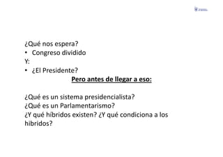 ¿Qué	
  nos	
  espera?	
  
•  Congreso	
  dividido	
  
Y:	
  
•  ¿El	
  Presidente?	
  
                    Pero	
  antes	
  de	
  llegar	
  a	
  eso:	
  

¿Qué	
  es	
  un	
  sistema	
  presidencialista?	
  
¿Qué	
  es	
  un	
  Parlamentarismo?	
  
¿Y	
  qué	
  híbridos	
  existen?	
  ¿Y	
  qué	
  condiciona	
  a	
  los	
  	
  
hibridos?	
  
 