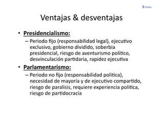 Ventajas	
  &	
  desventajas	
  
•  Presidencialismo:	
  
   –  Periodo	
  ﬁjo	
  (responsabilidad	
  legal),	
  ejecuFvo	
  
      exclusivo,	
  gobierno	
  dividido,	
  soberbia	
  
      presidencial,	
  riesgo	
  de	
  aventurismo	
  políFco,	
  
      desvinculación	
  parFdaria,	
  rapidez	
  ejecuFva	
  
•  Parlamentarismo:	
  
   –  Periodo	
  no	
  ﬁjo	
  (responsabilidad	
  poliFca),	
  
      necesidad	
  de	
  mayoría	
  y	
  de	
  ejecuFvo	
  comparFdo,	
  
      riesgo	
  de	
  paralisis,	
  requiere	
  experiencia	
  poliFca,	
  
      riesgo	
  de	
  parFdocracia	
  
 