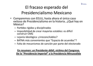 El	
  fracaso	
  esperado	
  del	
  
            Presidencialismo	
  Mexicano	
  
•  Comparemos	
  con	
  EEUU,	
  hasta	
  ahora	
  el	
  único	
  caso	
  
   exitoso	
  de	
  Presidencialismo	
  en	
  la	
  historia…¿Qué	
  hay	
  en	
  
   México?	
  
    –  ParFdos	
  rígidos	
  y	
  disciplinados	
  
    –  Imposibilidad	
  de	
  crear	
  mayorías	
  estables:	
  es	
  diecil	
  
       construir	
  CMG	
  
    –  Lejanía	
  ideológica:	
  ¿irreconciliables?	
  
    –  BATNA	
  más	
  convenientes	
  que	
  “Espacio	
  de	
  acuerdos”?	
  
    –  Falta	
  de	
  mecanismos	
  de	
  sanción	
  por	
  parte	
  del	
  electorado	
  

       En	
  resumen:	
  un	
  Presidente	
  débil,	
  vicGma	
  del	
  Congreso.	
  
      De	
  la	
  “Presidencia	
  Imperial”	
  a	
  la	
  Presidencia	
  Minusvalida	
  
 