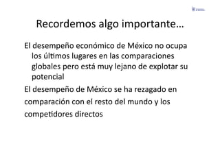 Recordemos	
  algo	
  importante…	
  
El	
  desempeño	
  económico	
  de	
  México	
  no	
  ocupa	
  
    los	
  úlFmos	
  lugares	
  en	
  las	
  comparaciones	
  
    globales	
  pero	
  está	
  muy	
  lejano	
  de	
  explotar	
  su	
  
    potencial	
  
El	
  desempeño	
  de	
  México	
  se	
  ha	
  rezagado	
  en	
  	
  
comparación	
  con	
  el	
  resto	
  del	
  mundo	
  y	
  los	
  	
  
compeFdores	
  directos	
  
 