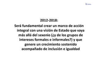 2012-­‐2018:	
  	
  
Será	
  fundamental	
  crear	
  un	
  marco	
  de	
  acción	
  
 integral	
  con	
  una	
  visión	
  de	
  Estado	
  que	
  vaya	
  
  más	
  allá	
  del	
  sexenio	
  (¿y	
  de	
  los	
  grupos	
  de	
  
   intereses	
  formales	
  e	
  informales?)	
  y	
  que	
  
          genere	
  un	
  crecimiento	
  sostenido	
  
     acompañado	
  de	
  inclusión	
  e	
  igualdad	
  
 