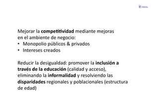 Mejorar	
  la	
  compeGGvidad	
  mediante	
  mejoras	
  	
  
en	
  el	
  ambiente	
  de	
  negocio:	
  
•  Monopolio	
  públicos	
  &	
  privados	
  
•  Intereses	
  creados	
  

Reducir	
  la	
  desigualdad:	
  promover	
  la	
  inclusión	
  a	
  	
  
través	
  de	
  la	
  educación	
  (calidad	
  y	
  acceso),	
  	
  
eliminando	
  la	
  informalidad	
  y	
  resolviendo	
  las	
  	
  
disparidades	
  regionales	
  y	
  poblacionales	
  (estructura	
  	
  
de	
  edad)	
  
 
