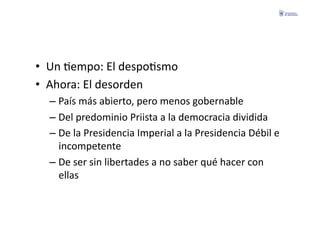 •  Un	
  Fempo:	
  El	
  despoFsmo	
  
•  Ahora:	
  El	
  desorden	
  
   –  País	
  más	
  abierto,	
  pero	
  menos	
  gobernable	
  
   –  Del	
  predominio	
  Priista	
  a	
  la	
  democracia	
  dividida	
  
   –  De	
  la	
  Presidencia	
  Imperial	
  a	
  la	
  Presidencia	
  Débil	
  e	
  
      incompetente	
  
   –  De	
  ser	
  sin	
  libertades	
  a	
  no	
  saber	
  qué	
  hacer	
  con	
  
      ellas	
  
 