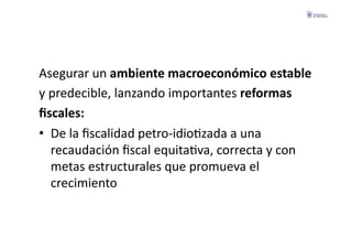 Asegurar	
  un	
  ambiente	
  macroeconómico	
  estable	
  	
  
y	
  predecible,	
  lanzando	
  importantes	
  reformas	
  	
  
ﬁscales:	
  
•  De	
  la	
  ﬁscalidad	
  petro-­‐idioFzada	
  a	
  una	
  
     recaudación	
  ﬁscal	
  equitaFva,	
  correcta	
  y	
  con	
  
     metas	
  estructurales	
  que	
  promueva	
  el	
  
     crecimiento	
  
 
