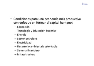 •  Condiciones	
  para	
  una	
  economía	
  más	
  producFva	
  
   con	
  enfoque	
  en	
  formar	
  el	
  capital	
  humano:	
  
   –  Educación	
  
   –  Tecnología	
  y	
  Educación	
  Superior	
  
   –  Energía	
  
   –  Sector	
  petrolero	
  
   –  Electricidad	
  
   –  Desarrollo	
  ambiental	
  sustentable	
  
   –  Sistema	
  ﬁnanciero	
  
   –  Infraestructura	
  
 