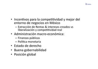 •  IncenFvos	
  para	
  la	
  compeFFvidad	
  y	
  mejor	
  del	
  
   entorno	
  de	
  negocios	
  en	
  México	
  
    –  Extracción	
  de	
  Rentas	
  &	
  intereses	
  creados	
  vs	
  
       liberalización	
  y	
  compeFFvidad	
  real	
  
•  Administración	
  macro-­‐económica:	
  
    –  Finanzas	
  públicas	
  
    –  PolíFca	
  monetaria	
  
•  Estado	
  de	
  derecho	
  
•  Buena	
  gobernabilidad	
  
•  Posición	
  global	
  
 