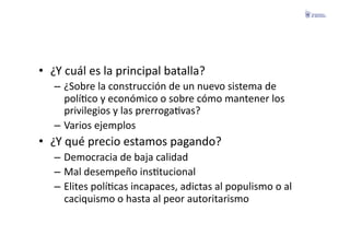 •  ¿Y	
  cuál	
  es	
  la	
  principal	
  batalla?	
  
    –  ¿Sobre	
  la	
  construcción	
  de	
  un	
  nuevo	
  sistema	
  de	
  
       políFco	
  y	
  económico	
  o	
  sobre	
  cómo	
  mantener	
  los	
  
       privilegios	
  y	
  las	
  prerrogaFvas?	
  
    –  Varios	
  ejemplos	
  
•  ¿Y	
  qué	
  precio	
  estamos	
  pagando?	
  
    –  Democracia	
  de	
  baja	
  calidad	
  
    –  Mal	
  desempeño	
  insFtucional	
  
    –  Elites	
  políFcas	
  incapaces,	
  adictas	
  al	
  populismo	
  o	
  al	
  
       caciquismo	
  o	
  hasta	
  al	
  peor	
  autoritarismo	
  
 