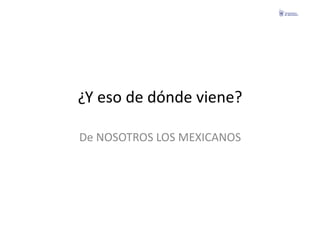 ¿Y	
  eso	
  de	
  dónde	
  viene?	
  

De	
  NOSOTROS	
  LOS	
  MEXICANOS	
  
 