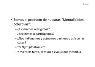 •  Somos	
  el	
  producto	
  de	
  nuestras	
  “Mentalidades	
  
   colecFvas”:	
  
   –  ¿Esperamos	
  o	
  exigimos?	
  
   –  ¿Recibimos	
  o	
  parFcipamos?	
  
   –  ¿Nos	
  indignamos	
  y	
  actuamos	
  o	
  ni	
  modo	
  así	
  son	
  las	
  
      cosas?	
  
   –  “El	
  Ogro	
  ﬁlantrópico”	
  
   –  Y	
  mientras	
  tanto,	
  el	
  mundo	
  evoluciona	
  y	
  cambia	
  
 